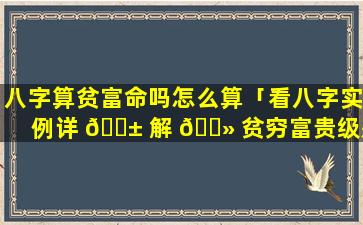 八字算贫富命吗怎么算「看八字实例详 🐱 解 🌻 贫穷富贵级别」